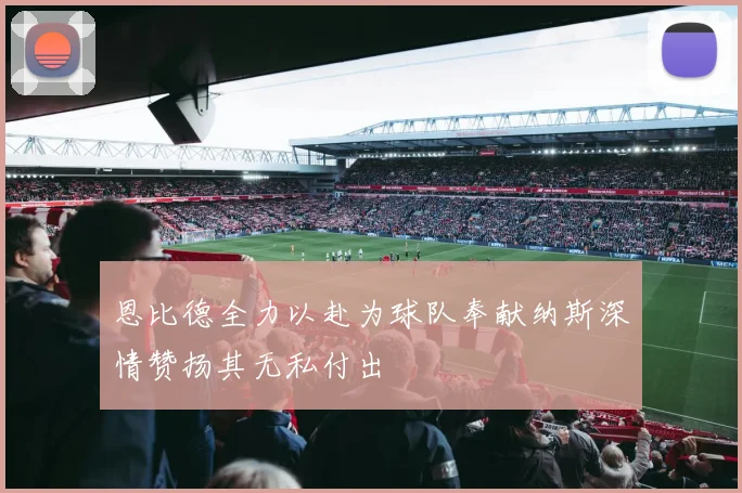 恩比德全力以赴为球队奉献纳斯深情赞扬其无私付出