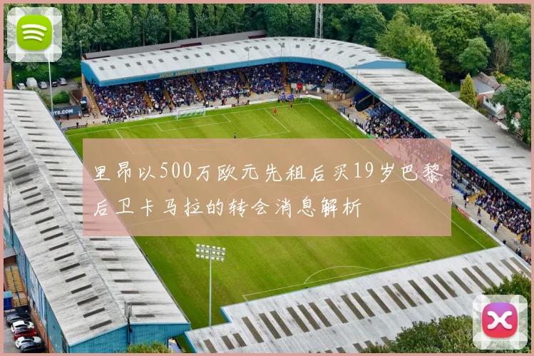 里昂以500万欧元先租后买19岁巴黎后卫卡马拉的转会消息解析