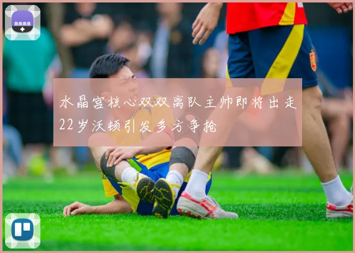 水晶宫核心双双离队主帅即将出走22岁沃顿引发多方争抢