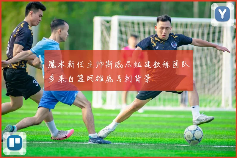 魔术新任主帅斯威尼组建教练团队多来自篮网雄鹿马刺背景