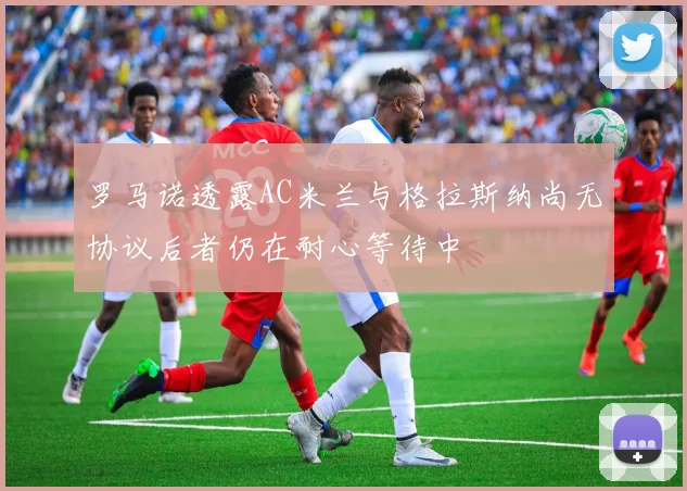 罗马诺透露AC米兰与格拉斯纳尚无协议后者仍在耐心等待中
