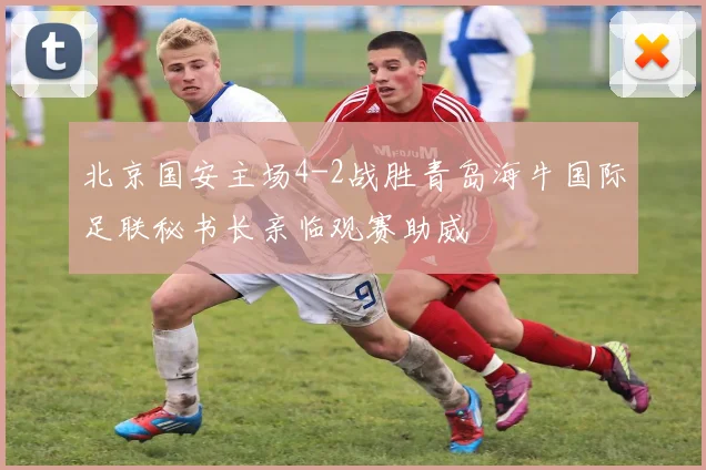 北京国安主场4-2战胜青岛海牛国际足联秘书长亲临观赛助威