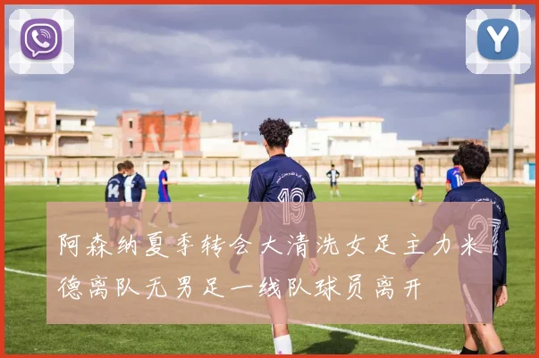 阿森纳夏季转会大清洗女足主力米德离队无男足一线队球员离开