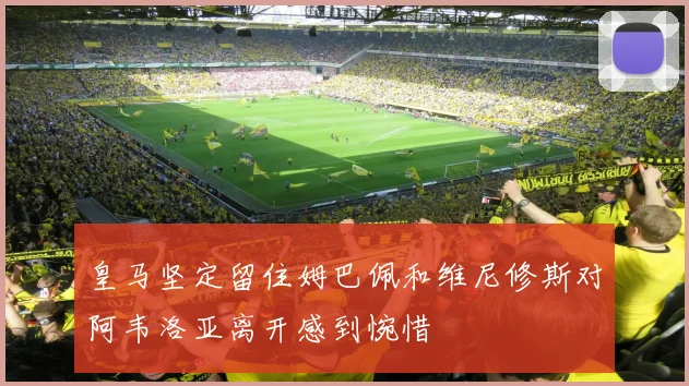 皇马坚定留住姆巴佩和维尼修斯对阿韦洛亚离开感到惋惜
