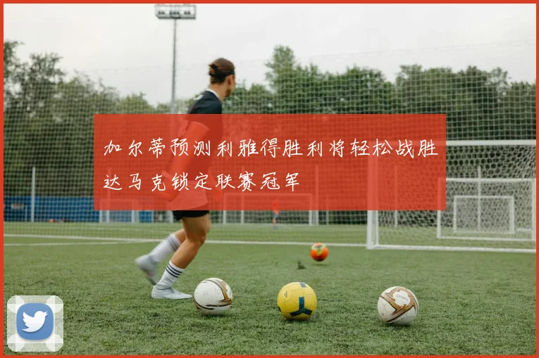 加尔蒂预测利雅得胜利将轻松战胜达马克锁定联赛冠军