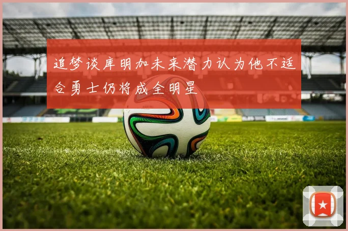 追梦谈库明加未来潜力认为他不适合勇士仍将成全明星