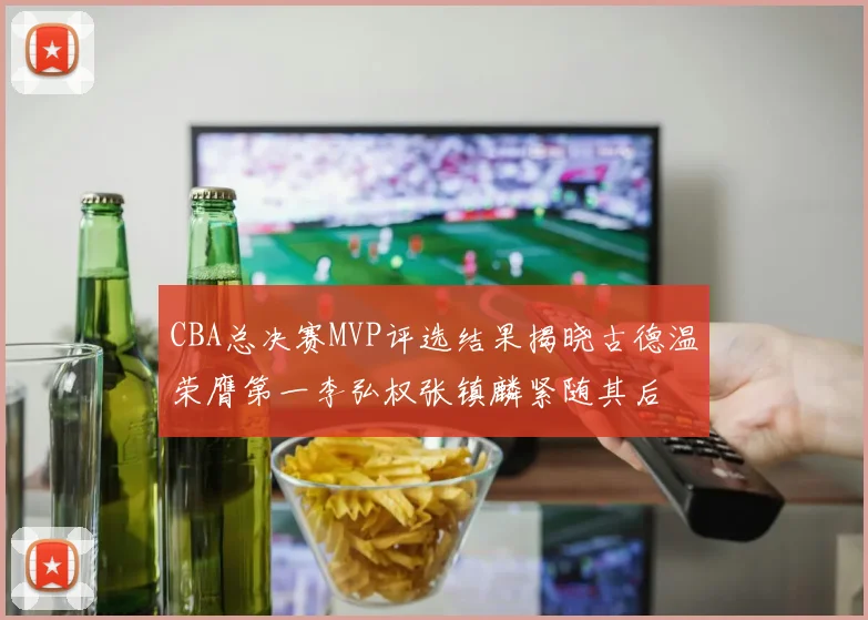 CBA总决赛MVP评选结果揭晓古德温荣膺第一李弘权张镇麟紧随其后