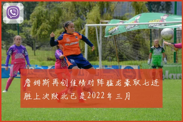 詹姆斯再创佳绩对阵猛龙豪取七连胜上次败北已是2022年三月
