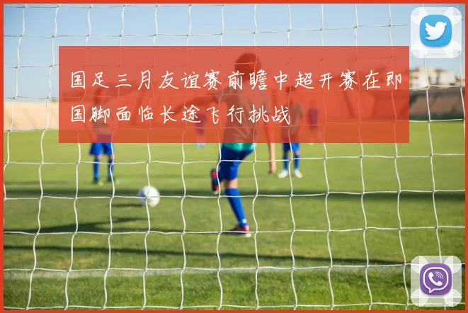 国足三月友谊赛前瞻中超开赛在即国脚面临长途飞行挑战