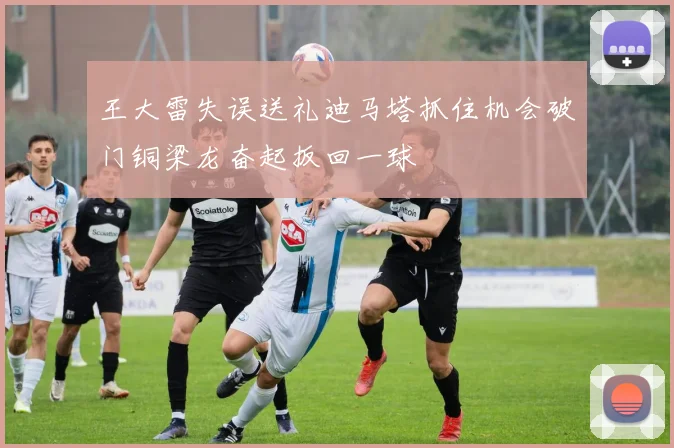 王大雷失误送礼迪马塔抓住机会破门铜梁龙奋起扳回一球