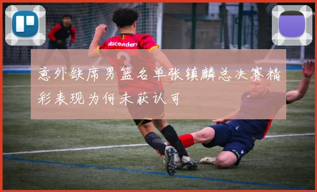 意外缺席男篮名单张镇麟总决赛精彩表现为何未获认可