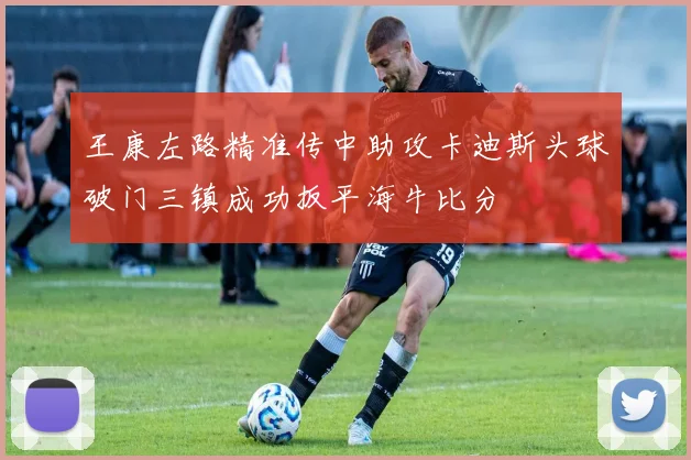 王康左路精准传中助攻卡迪斯头球破门三镇成功扳平海牛比分