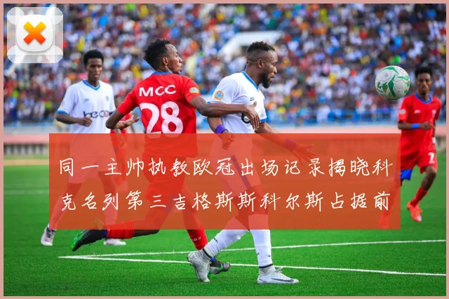 同一主帅执教欧冠出场记录揭晓科克名列第三吉格斯斯科尔斯占据前两位