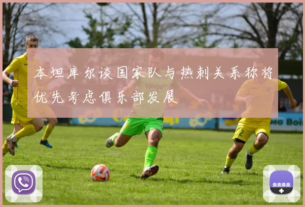 本坦库尔谈国家队与热刺关系称将优先考虑俱乐部发展