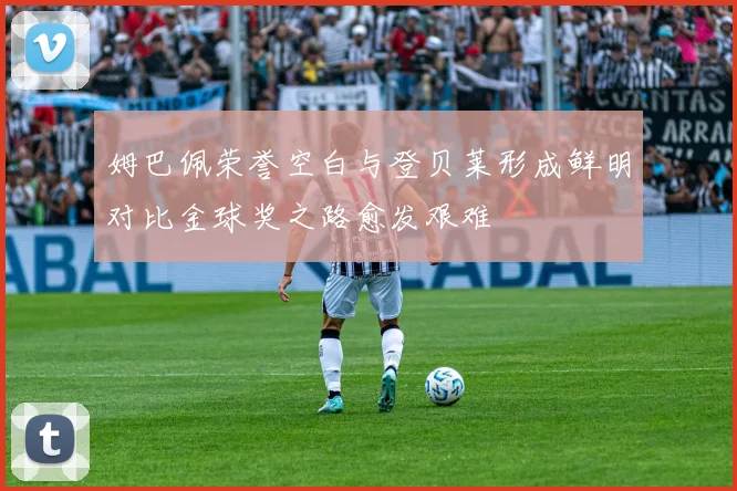 姆巴佩荣誉空白与登贝莱形成鲜明对比金球奖之路愈发艰难