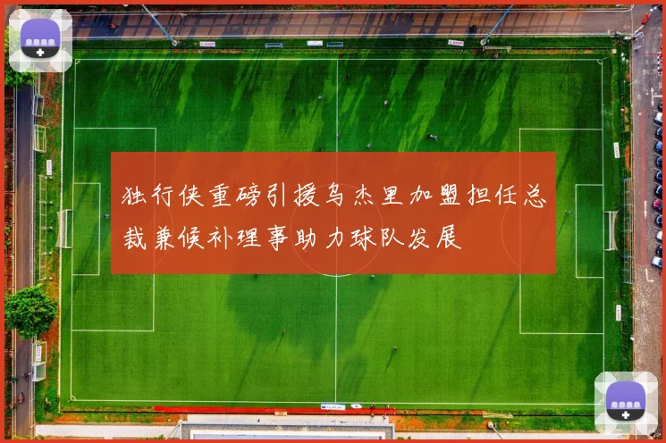 独行侠重磅引援乌杰里加盟担任总裁兼候补理事助力球队发展