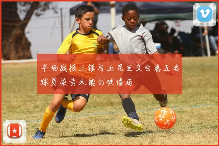 半场战报三镇与玉昆互交白卷五名球员染黄未能打破僵局