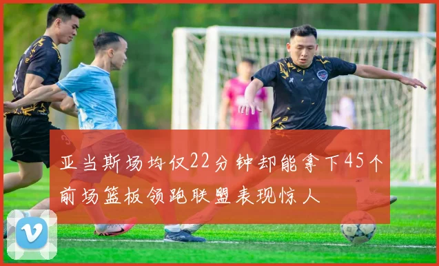 亚当斯场均仅22分钟却能拿下45个前场篮板领跑联盟表现惊人