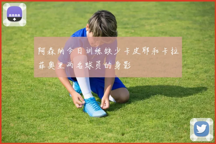 阿森纳今日训练缺少卡皮耶和卡拉菲奥里两名球员的身影