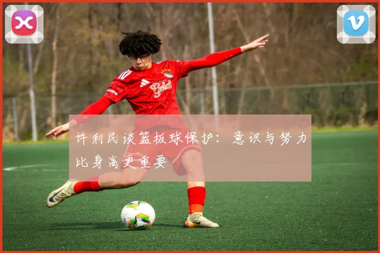 许利民谈篮板球保护：意识与努力比身高更重要