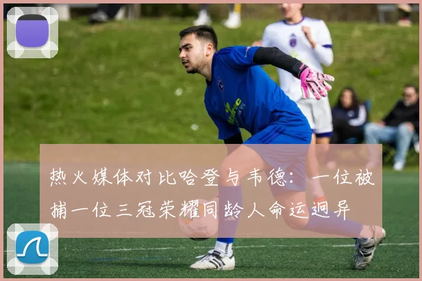 热火媒体对比哈登与韦德：一位被捕一位三冠荣耀同龄人命运迥异