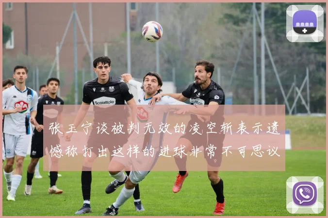 张玉宁谈被判无效的凌空斩表示遗憾称打出这样的进球非常不可思议