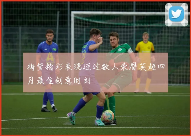 梅努精彩表现连过数人荣膺英超四月最佳创意时刻