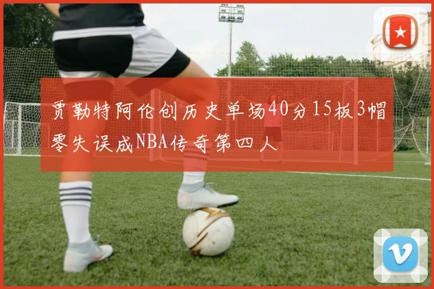 贾勒特阿伦创历史单场40分15板3帽零失误成NBA传奇第四人
